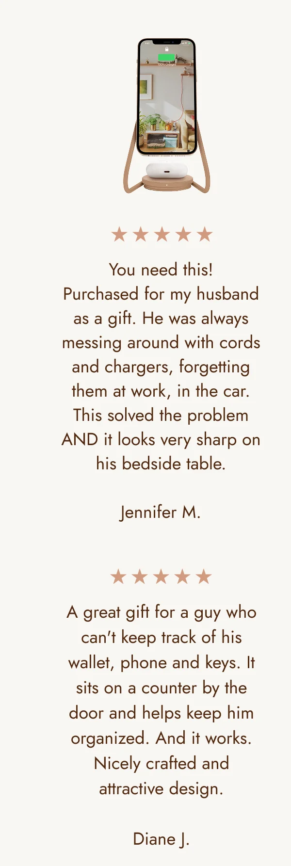 You need this! Purchased for my husband as a gift. He was always messing around with cords and chargers, forgetting them at work, in the car. This solved the problem AND it looks very sharp on his bedside table.  Jennifer M. A great gift for a guy who can't keep track of his wallet, phone and keys. It sits on a counter by the door and helps keep him organized. And it works. Nicely crafted and attractive design.  Diane J.