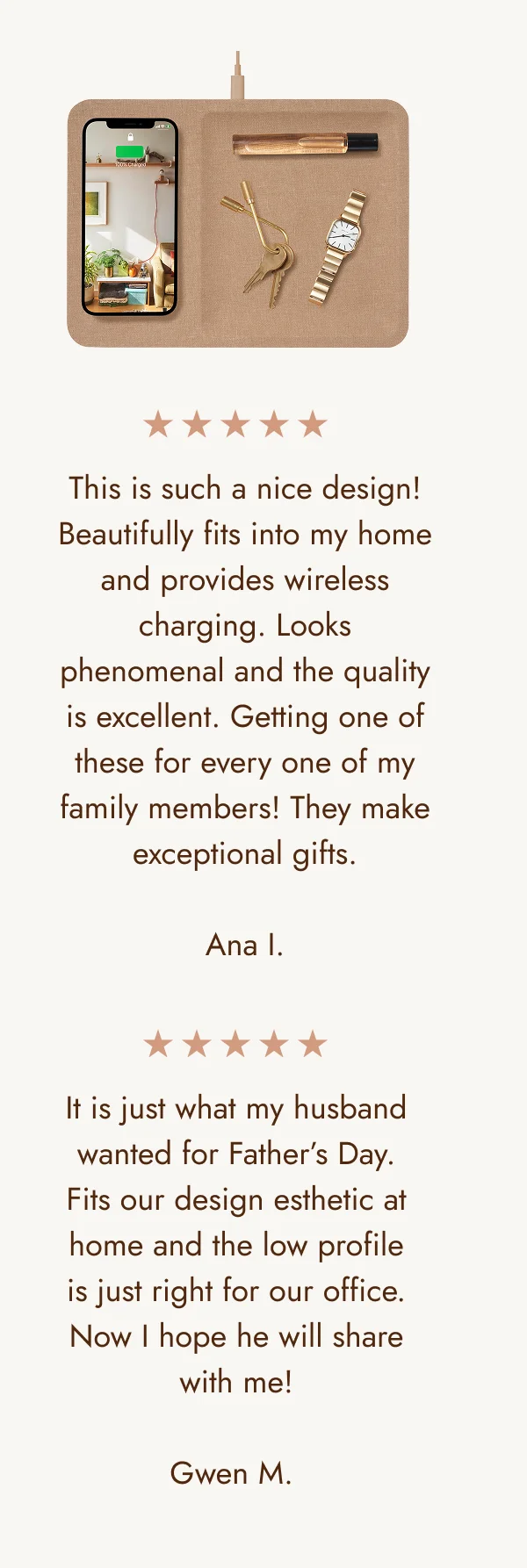 This is such a nice design! Beautifully fits into my home and provides wireless charging. Looks phenomenal and the quality is excellent. Getting one of these for every one of my family members! They make exceptional gifts.  Ana I. It is just what my husband wanted for Father’s Day. Fits our design esthetic at home and the low profile is just right for our office. Now I hope he will share with me!  Gwen M.