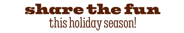 SHARE THE FUN THIS HOLIDAY SEASON!