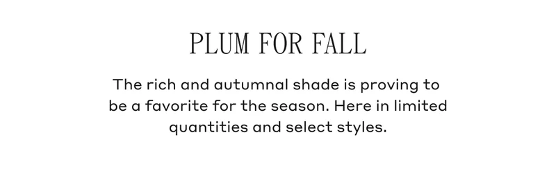 Plum For Fall The rich autumnal shade is proving to be a favorite for the season. Here in limited quantities and select styles.