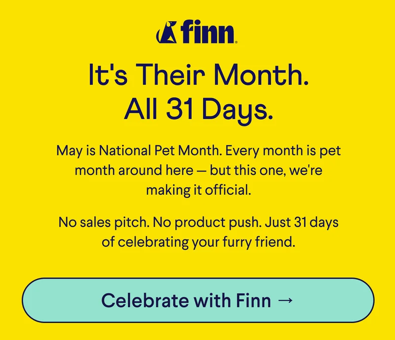 Finn Logo. Text: It's Their Month. All 31 Days. May is National Pet Month. Every month is pet month around here — but this one, we're making it official. &nbsp; No sales pitch. No product push. Just 31 days of celebrating your furry friend. CTA: Celebrate With Finn –>