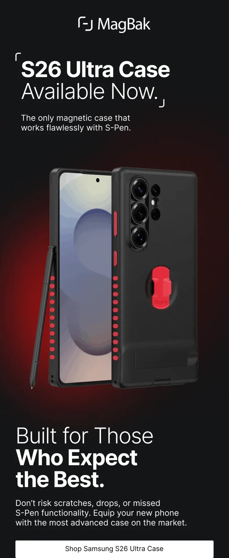 S26 Ultra Case Available Now. The only magnetic case that  works flawlessly with S-Pen. Built for Those Who Expect the Best. Don’t risk scratches, drops, or missed  S-Pen functionality. Equip your new phone  with the most advanced case on the market.