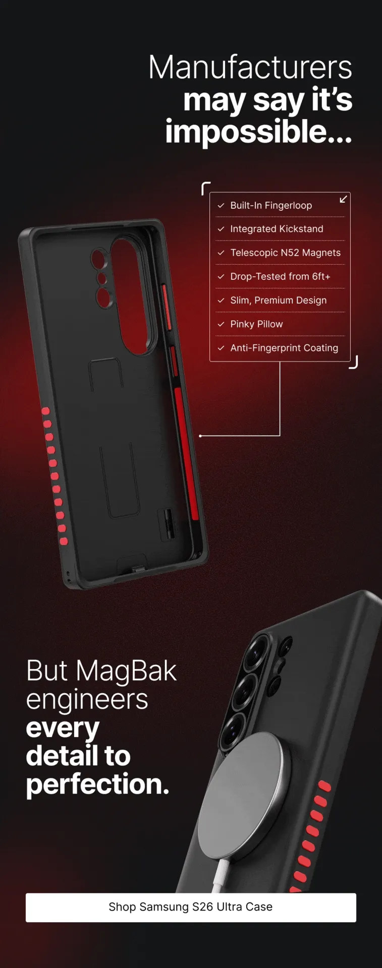 Manufacturers may say it’s impossible... ✓  Built-In Fingerloop ✓  Integrated Kickstand ✓  Telescopic N52 Magnets ✓  Drop-Tested from 6ft+ ✓  Slim, Premium Design ✓  Pinky Pillow ✓  Anti-Fingerprint Coating But MagBak engineers every  detail to perfection.