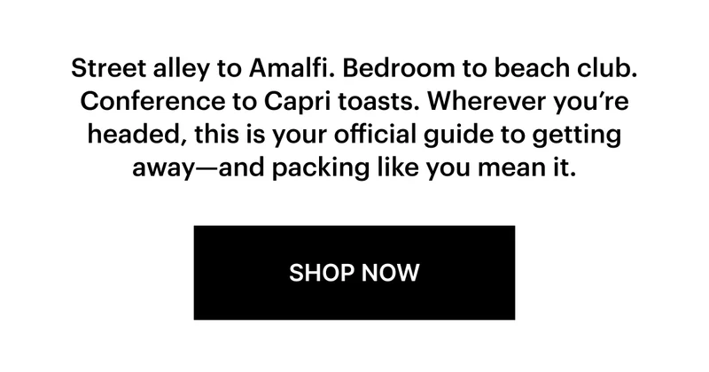 Street alley to Amalfi. Bedroom to beach club. Conference to Capri toasts. Wherever you’re headed, this is your official guide to getting away—and packing like you mean it.  SHOP NOW