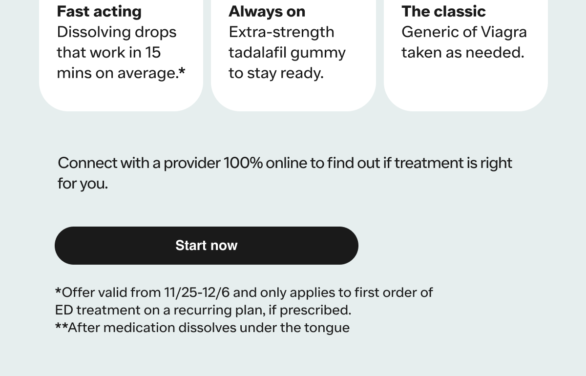 *Offer valid from 11/25-12/6 and only applies to first order of ED treatment on a recurring plan, if prescribed.**After medication dissolves under the tongue.