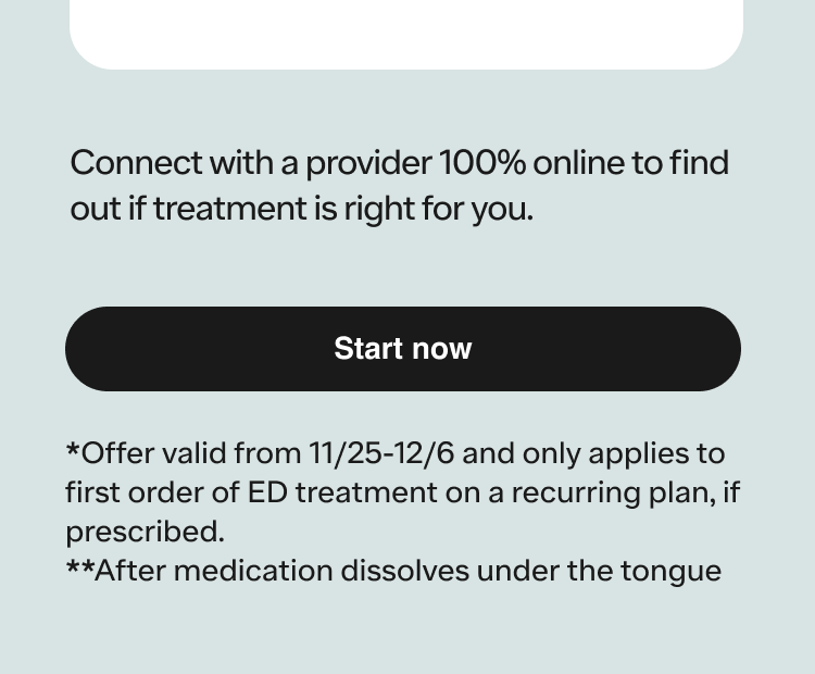 *Offer valid from 11/25-12/6 and only applies to first order of ED treatment on a recurring plan, if prescribed.**After medication dissolves under the tongue