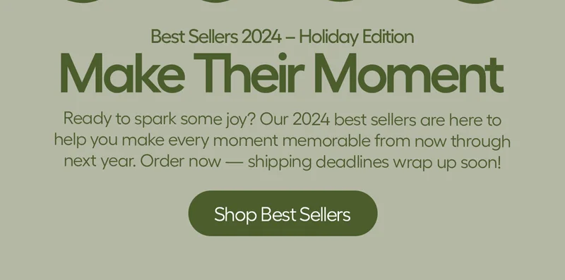 Best Sellers 2024 - Holiday Edition. Make Their Moment. Ready to spark some joy? Our 2024 best sellers are here to help you make every moment momerable from now through next year. Order now - shipping deadlines wrap up soon! - shop Best Sellers