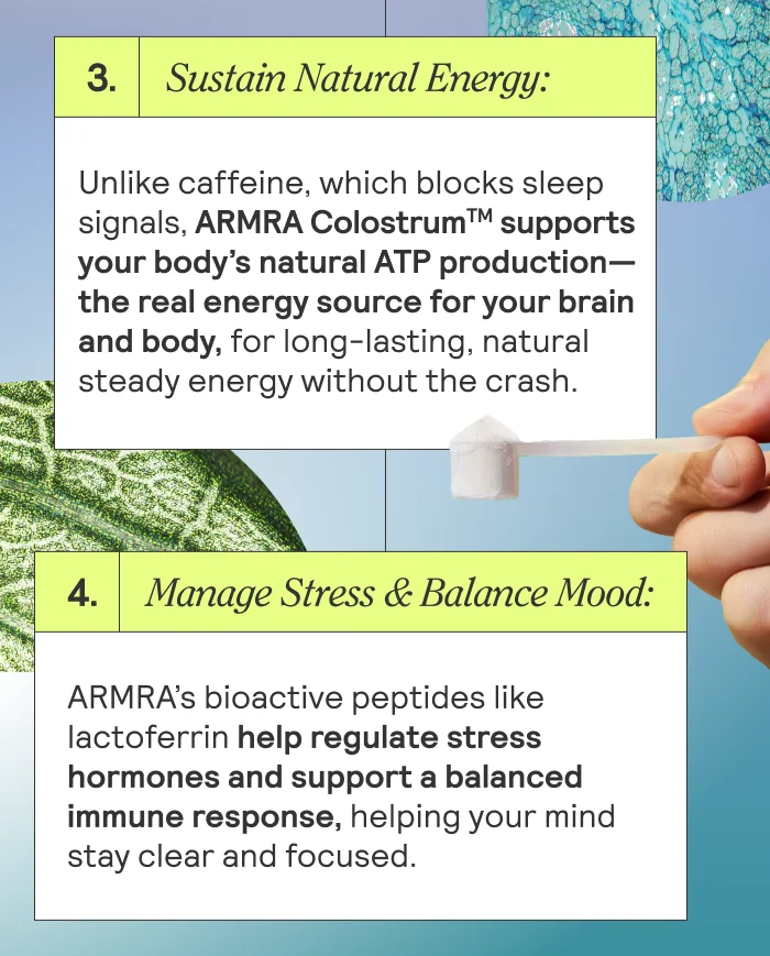 Sustain Natural Energy: Unlike caffeine, which blocks sleep signals, ARMRA Colostrum supports your body’s natural ATP production—the real energy source for your brain and body, for long-lasting, natural steady energy without the crash. Manage Stress & Balance Mood: ARMRA’s bioactive peptides like lactoferrin help regulate stress hormones and support a balanced immune response, helping your mind stay clear and focused.