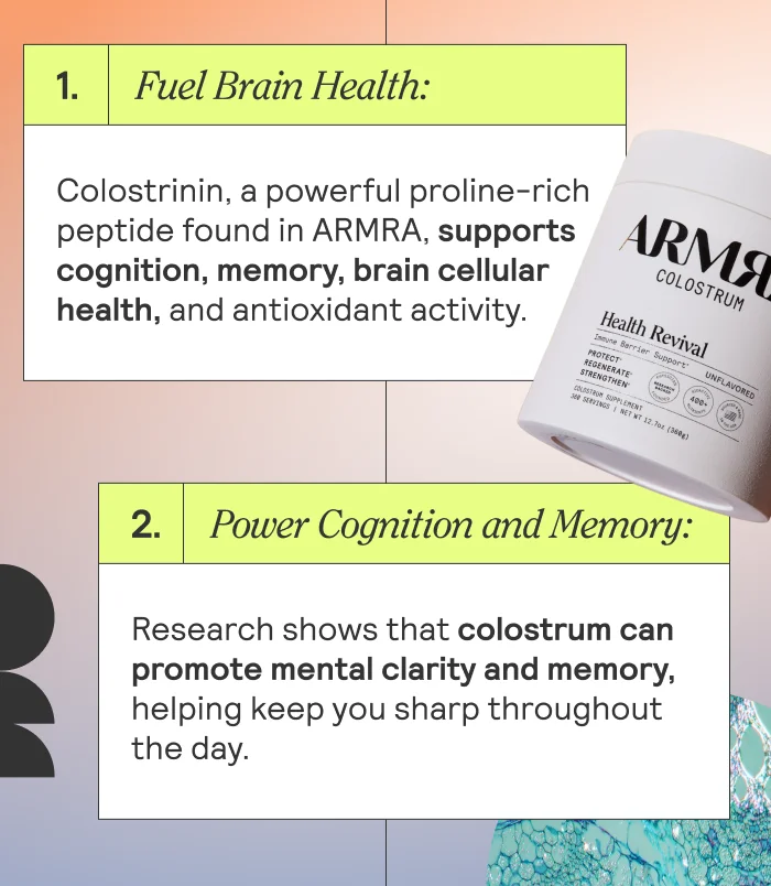 Fuel Brain Health: Colostrinin, a powerful proline-rich peptide found in ARMRA, supports cognition, memory, brain cellular health, and antioxidant activity.  Power Cognition and Memory: Research shows that colostrum can promote mental clarity and memory, helping keep you sharp throughout the day.