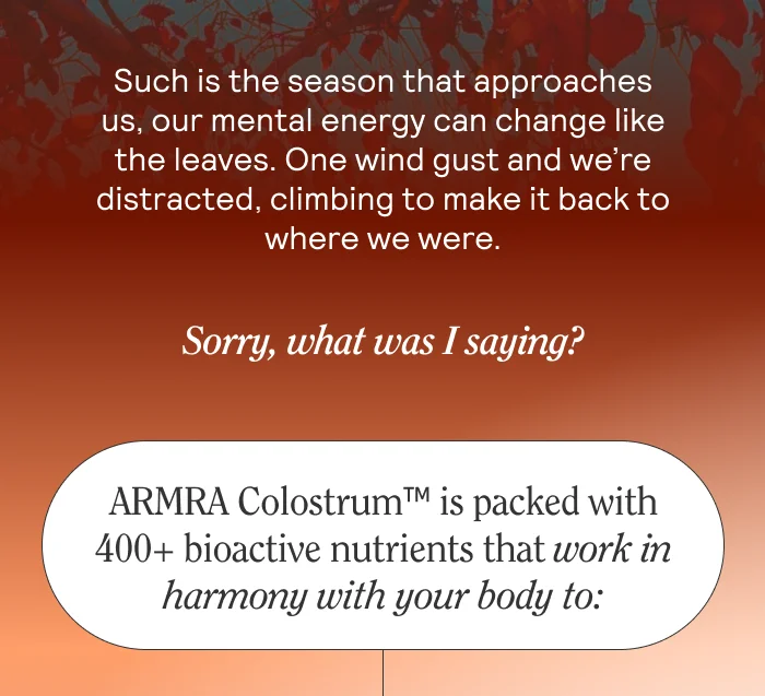 Such is the season that approaches us, our mental energy can change like the leaves. One wind gust and we’re distracted, climbing to make it back to where we were.   Sorry, what was I saying?  ARMRA ColostrumTM is packed with 400+ bioactive nutrients that work in harmony with your body to: