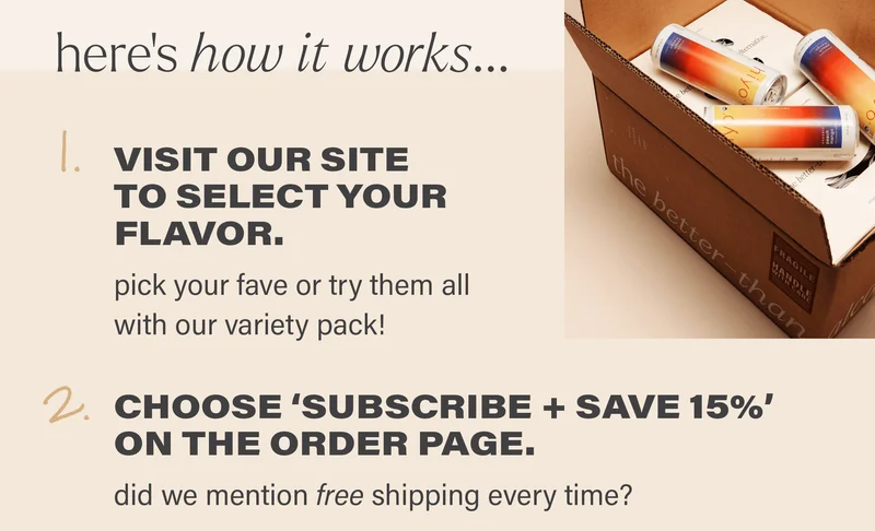 here's how it works... 1. VISIT OUR SITE TO SELECT YOUR FLAVOR. pick your fave or try them all with our variety pack! 2. CHOOSE 'SUBSCRIBE + SAVE 15%' ON THE ORDER PAGE. did we mention free shipping every time?