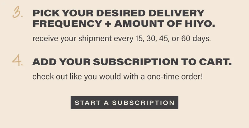 3. PICK YOUR DESIRED DELIVERY FREQUENCY AND AMOUNT OF HIYO. receive your shipment every 15, 30, 45, or 60 days. 4. ADD YOUR SUBSCRIPTION TO CART. check out like you would with a one-time order! [START A SUBSCRIPTION]