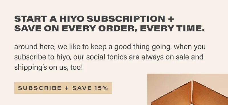 START A HIYO SUBSCRIPTION + SAVE ON EVERY ORDER, EVERY TIME. around here, we like to keep a good thing going. when you subscribe to hiyo, our social tonics are always on sale and shipping's on us, too! [SUBSCRIBE + SAVE 15%]