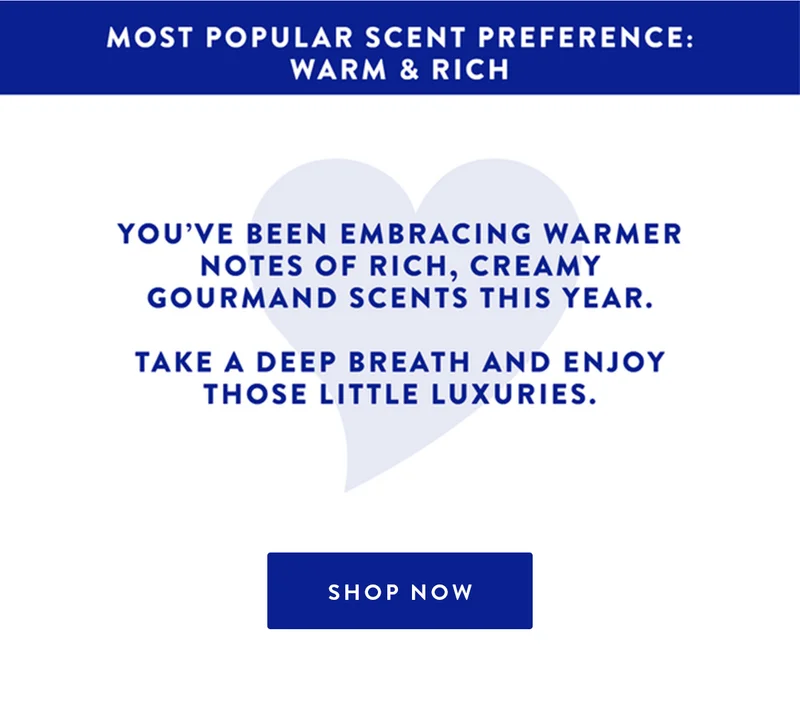 MOST POPULAR SCENT PREFERENCE: WARM & RICH YOU'VE BEEN EMBRACING WARMER NOTES OF RICH, CREAMY GOURMAND SCENTS THIS YEAR. TAKE A DEEP BREATH AND ENJOY THOSE LITTLE LUXURIES. SHOP NOW