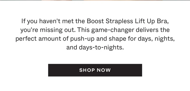 If you haven't met the Boost Strapless Lift Up Bra, you're missing out. This game-changer delivers the perfect amount of push-up and shape for days, nights, and days-to-nights.