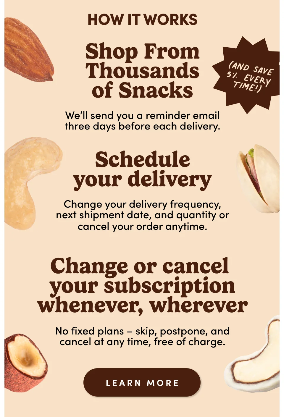 How it works: Shop from thousands of snacks: We'll send you a reminder email three days before each delivery. Schedule your delivery: Change your delivery frequency, next shipment date, and quantity of cancel your order anytime. Change or cancel your subscription whenever, wherever: No fixed plans – ship, postpone, and cancel at any time, free of charge; Learn more.