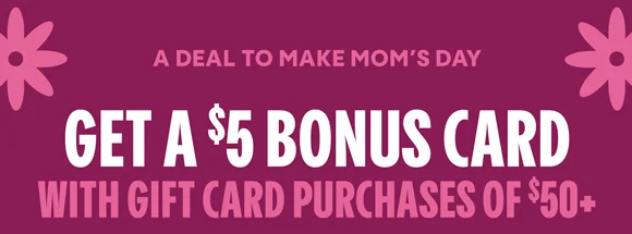 A DEAL TO MAKE MOM'S DAY | GET A $5 BONUS CARD PURCHASES OF $50+