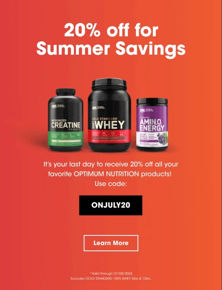 20% off for Summer Savings. It's your last day to receive 20% off all your favorite OPTIMUM NUTRITION products! Use code: ONJULY20. Learn More. *Valid through 07/08/2024 Excludes GOLD STANDARD 100% WHEY 5lbs & 10lbs.