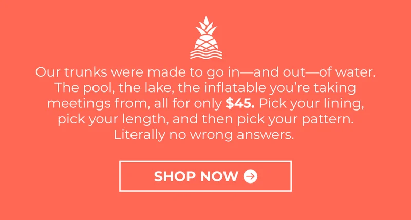 Our trunks were made to go in—and out—of water. The pool, the lake, the inflatable you’re taking meetings from, all for only $45. Pick your lining, pick your length, and then pick your pattern. Literally no wrong answers.