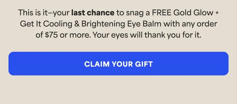 This is it—your last chance to snag a FREE Gold Glow + Get It Cooling & Brightening Eye Balm with any order of $75 or more. Your eyes will thank you for it. -- CLAIM YOUR GIFT
