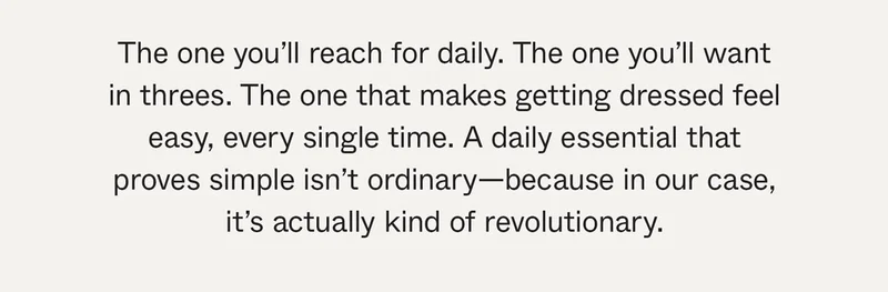 The one you'll reach for daily. The one you'll want in threes. The one that makes getting dressed feel easy, every single time. A daily essential that proves simple isn't ordinary—because in our case, it's actually kind of revolutionary.