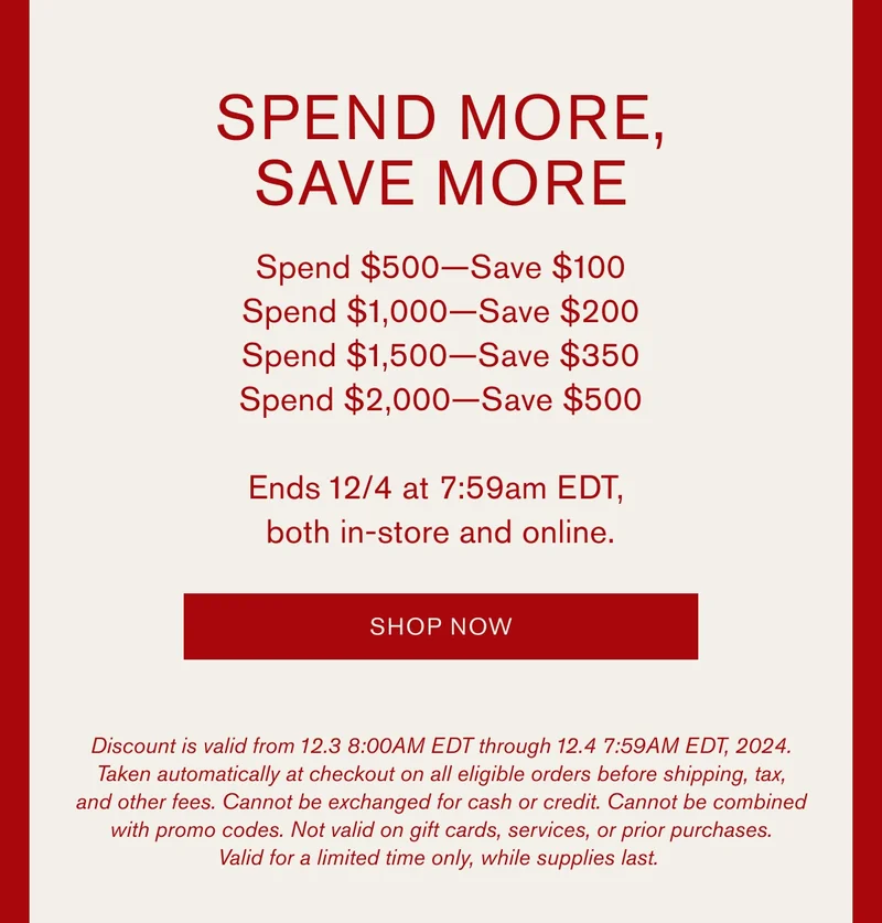 SPEND MORE, SAVE MORE | Spend $500 — Save $100 | Spend $1,000 — Save $200 | Spend $1,500 — Save $350 | Spend $2,000 — Save $500 | Ends 12/4 at 7:59am EDT, both in-store and online. | SHOP NOW | Discount is valid from 12.3 8:00AM EDT through 12.4 7:59AM EDT, 2024. Taken automatically at checkout on all eligible orders before shipping, tax, and other fees. Cannot be exchanged for cash or credit. Cannot be combined with promo codes. Not valid on gift cards, services, or prior purchases. Valid for a limited time only, while supplies last.