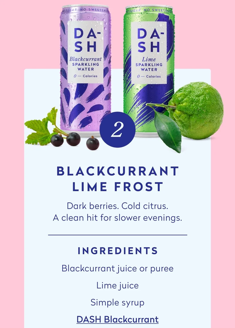 - Blackcurrant juice or purée - Lime juice - Simple syrup - DASH Blackcurrant sparkling water - DASH Lime