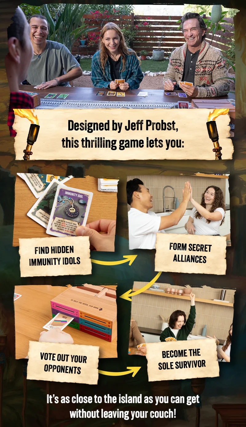 DESIGNED by Jeff Probst. this thrilling game lets you: FIND HIDDEN IMMUNITY IDOLS | FORM SECRET ALLIANCES | VOTE OUT YOUR OPPONENTS | BECOME THE SOLE SURVIVOR | It's as close to the island as you can get without leaving your couch!
