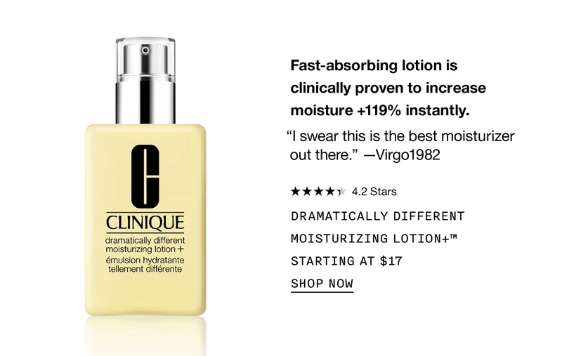 Fast-absorbing lotion is clinically proven to increase moisture +119% instantly. “I swear this is the best moisturizer out there.” -Virgo1982 | 4.2 Stars | DRAMATICALLY DIFFERENT MOISTURIZING LOTION+™ STARTING AT $17 | SHOP NOW