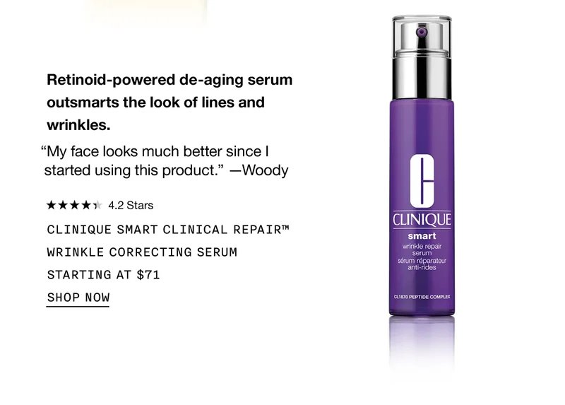 Retinoid-powered de-aging serum outsmarts the look of lines and wrinkles. “My face looks much better since I started using this product.” -Woody | 4.2 Stars | CLINIQUE SMART CLINICAL REPAIR™ WRINKLE CORRECTING SERUM STARTING AT $71 | SHOP NOW