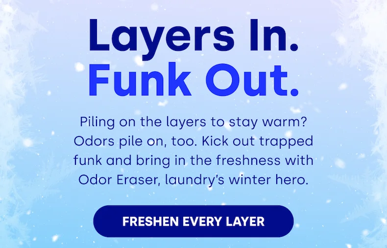 Layers In. Funk Out. Piling on the layers to stay warm? Odors pile on, too. Kick out trapped funk and bring in the freshness with Odor Eraser, laundry’s winter hero. FRESHEN EVERY LAYER