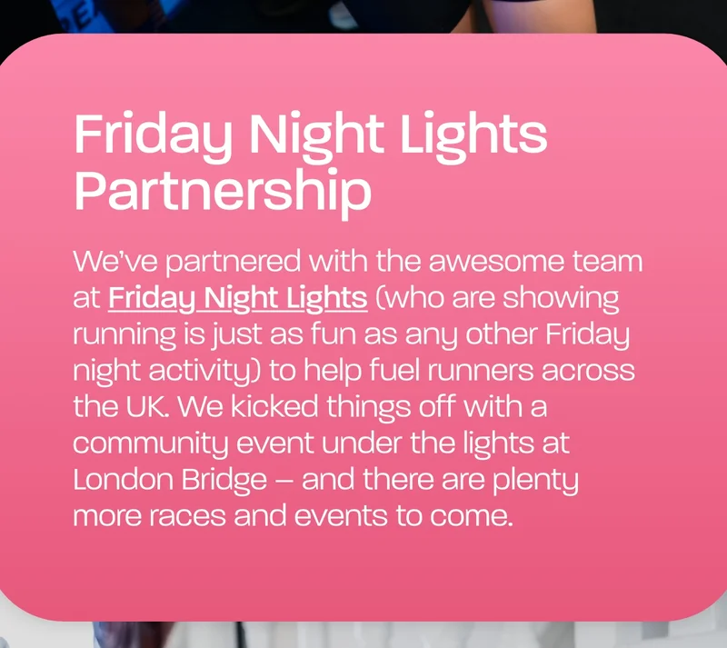 We’ve partnered with the awesome team at Friday Night Lights (who are showing running is just as fun as any other Friday night activity) to help fuel runners across the UK. We kicked things off with a community event under the lights at London Bridge – and there are plenty more races and events to come.