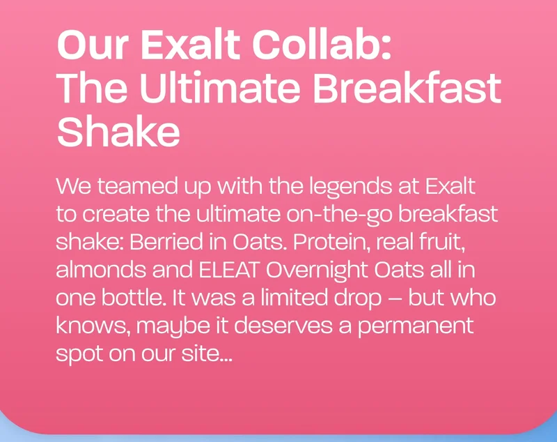 We teamed up with the legends at Exalt to create the ultimate on-the-go breakfast shake: Berried in Oats. Protein, real fruit, almonds and ELEAT Overnight Oats all in one bottle. It was a limited drop – but who knows, maybe it deserves a permanent spot on our site...