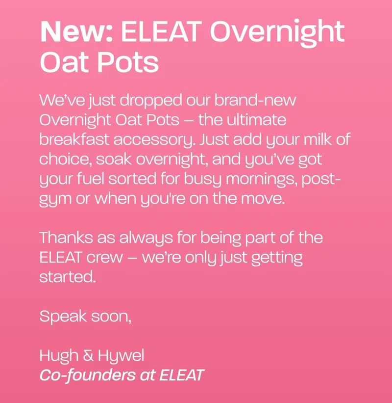 We’ve just dropped our brand-new Overnight Oat Pots – the ultimate breakfast accessory. Just add your milk of choice, soak overnight, and you’ve got your fuel sorted for busy mornings, post-gym or when you're on the move.  Thanks as always for being part of the ELEAT crew – we’re only just getting started.  Speak soon,  Hugh & Hywel  Co-founders at ELEAT