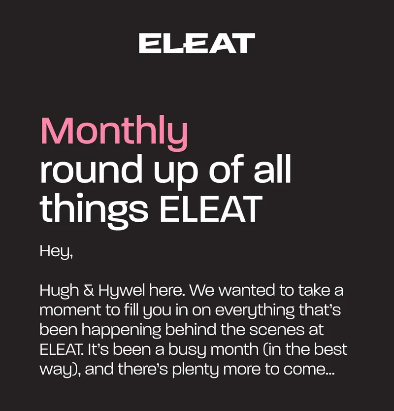 Monthly round up of all things ELEAT. Hugh & Hywel here. We wanted to take a moment to fill you in on everything that’s been happening behind the scenes at ELEAT. It’s been a busy month (in the best way), and there’s plenty more to come...
