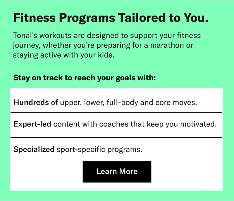 Fitness Programs Tailored to You. Tonal's workouts are designed to support your fitness journey, whether you're preparing for a marathon or staying active with your kids. Stay on track to reach your goals with: Hundreds of upper, lower, full-body and core moves. Expert-led content with coaches that keep you motivated. Specialized sport-specific programs. Learn More