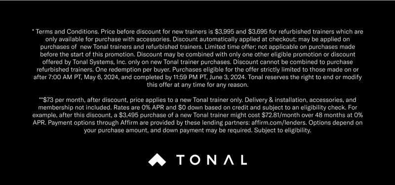 * Terms and Conditions. Price before discount for new trainers is $3,995 and $3,695 for refurbished trainers which are only available for purchase with accessories. Discount automatically applied at checkout; may be applied on purchases of  new Tonal trainers and refurbished trainers. Limited time offer; not applicable on purchases made before the start of this promotion. Discount may be combined with only one other eligible promotion or discount offered by Tonal Systems, Inc. only on new Tonal trainer purchases. Discount cannot be combined to purchase refurbished trainers. One redemption per buyer. Purchases eligible for the offer strictly limited to those made on or after 7:00 AM PT, May 6, 2024, and completed by 11:59 PM PT, June 3, 2024. Tonal reserves the right to end or modify this offer at any time for any reason. **$73 per month, after discount, price applies to a new Tonal trainer only. Delivery & installation, accessories, and membership not included. Rates are 0% APR and $0 down based on credit and subject to an eligibility check. For example, after this discount, a $3,495 purchase of a new Tonal trainer might cost $72.81/month over 48 months at 0% APR. Payment options through Affirm are provided by these lending partners: affirm.com/lenders. Options depend on your purchase amount, and down payment may be required. Subject to eligibility.