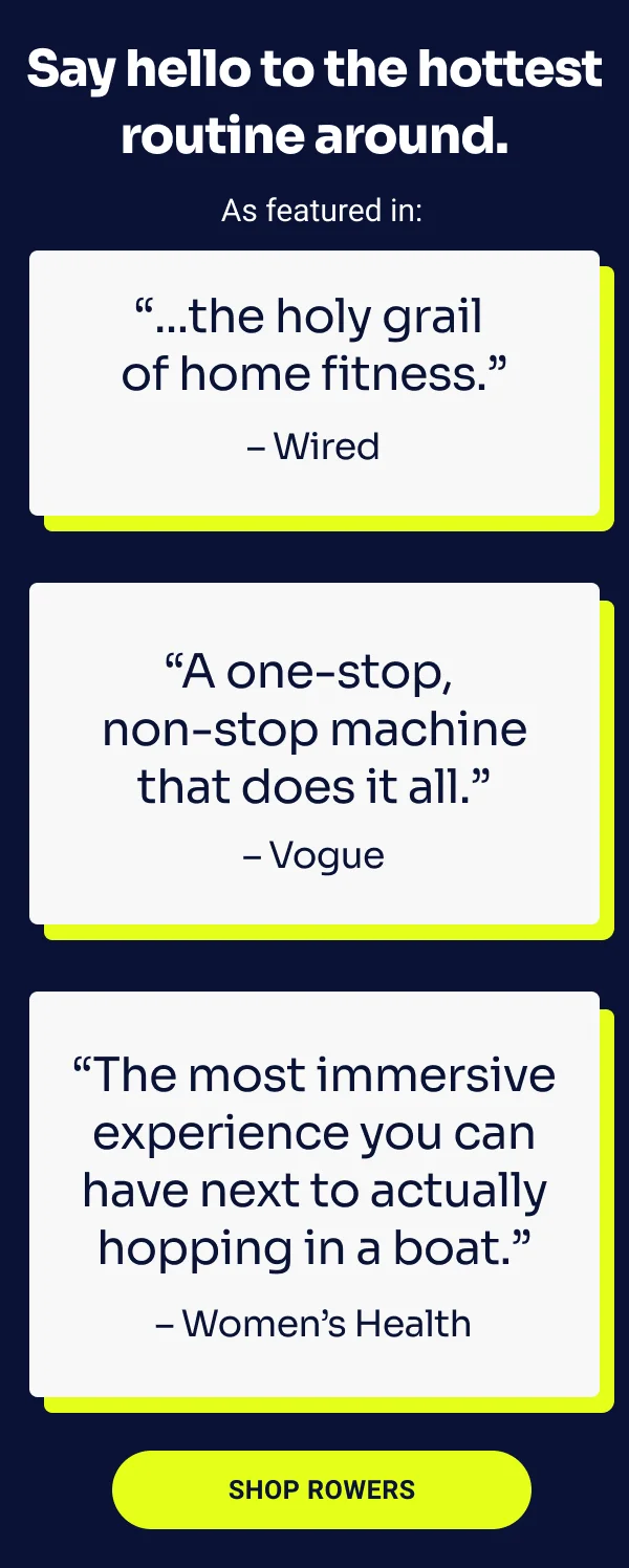 Say hello to the hottest routine around. As featured in: ''... the holy grail of home fitness.'' - Wired. ''A one-stop, non-stop machine that does it all.'' - Vogue. ''The most immersive experience you can have next to actually hopping in a boat.'' - Women's Health. Shop Rowers.
