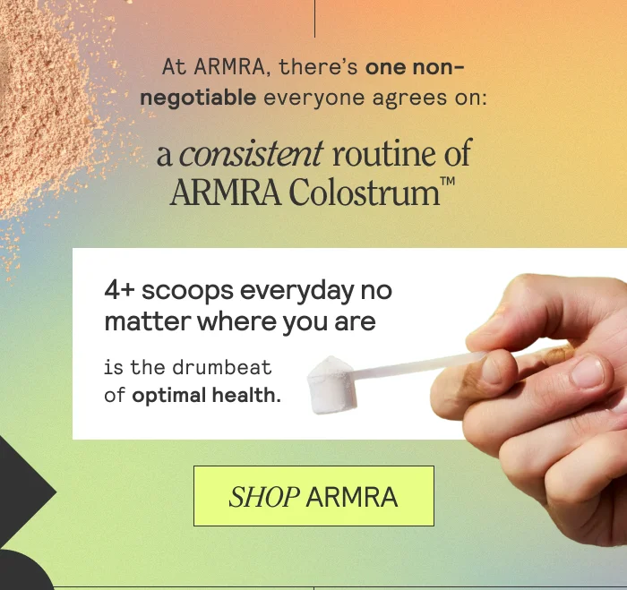 At ARMRA, there’s one thing everyone agrees on: a steady, consistent routine of ARMRA Colostrum™ — 4 scoops, or more, every day, no matter where you are — is the drumbeat of optimal health.