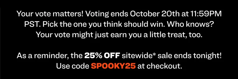 Your vote matters! Voting ends October 20th at 11:59PM PST. Pick the one you think should win. Who knows? Your vote might just earn you a little treat, too. As a reminder, the 25% OFF sitewide* sale ends tonight! Use code discount code at checkout.