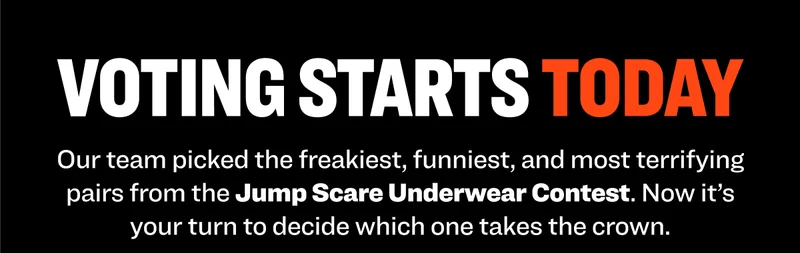 VOTING STARTS TODAY Our team picked the freakiest, funniest, and most terrifying pairs from the Jump Scare Underwear Contest. Now it’s your turn to decide which one takes the crown.