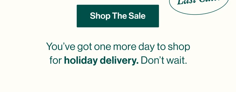 Shop The Sale. You’ve got one more day to shop and guarantee holiday delivery. Don’t wait.