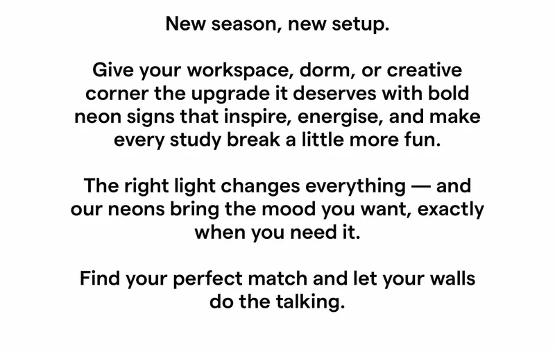 New season, new setup. Give your workspace, dorm, or creative corner the upgrade it deserves with bold neon signs that inspire, energise, and make every study break a little more fun. The right light changes everything — and our neons bring the mood you want, exactly when you need it. Find your perfect match and let your walls do the talking.
