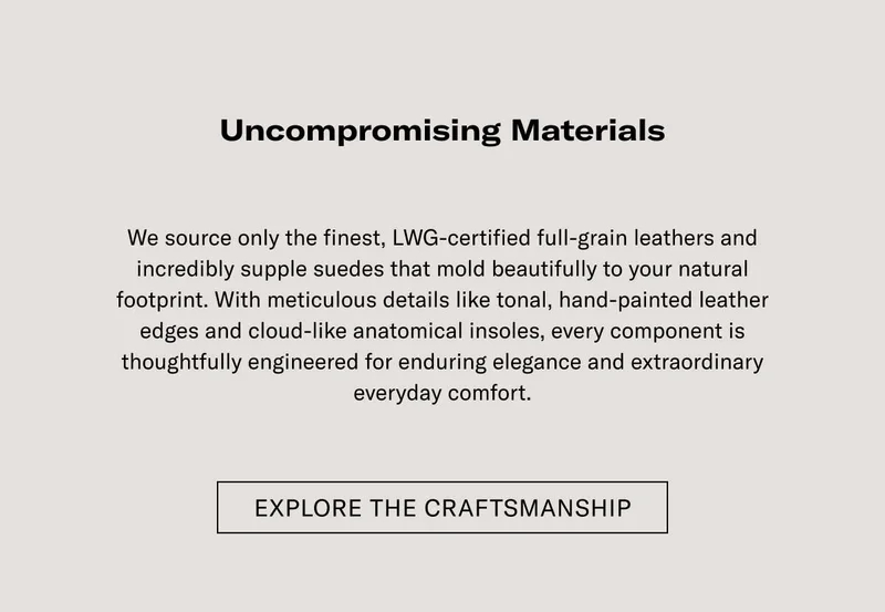 Uncompromising Materials  We source only the finest, LWG-certified full-grain leathers and incredibly supple suedes that mold beautifully to your natural footprint. With meticulous details like tonal, hand-painted leather edges and cloud-like anatomical insoles, every component is thoughtfully engineered for enduring elegance and extraordinary everyday comfort.  EXPLORE THE CRAFTSMANSHIP