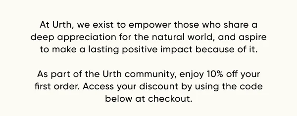 At Urth, we exist to empower those who share a deep appreciation for the natural world, and aspire to make a lasting positive impact because of it.  As part of the Urth community, enjoy 10% off your first order. Access your discount by using the code below at checkout.