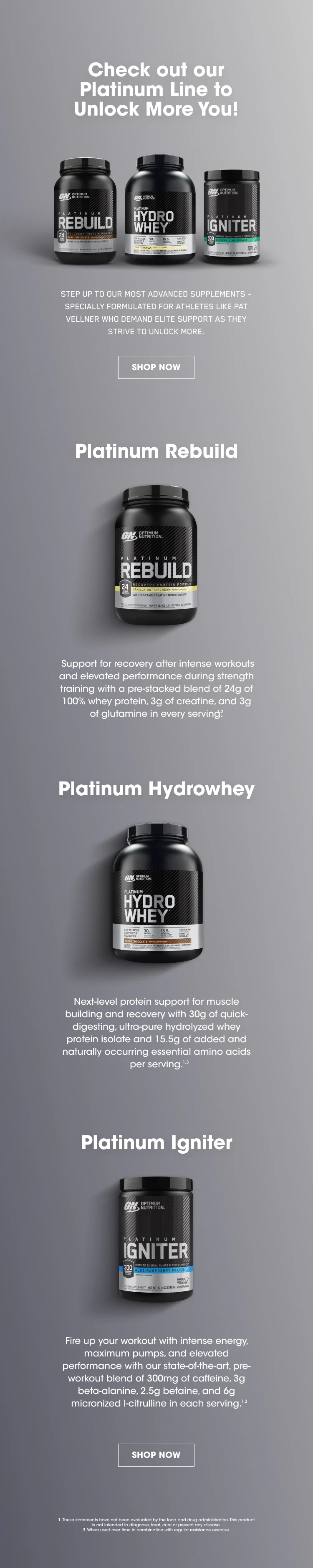 Check out our Platinum Line to Unlock More You! STEP UP TO OUR MOST ADVANCED SUPPLEMENTS – SPECIALLY FORMULATED FOR ATHLETES LIKE PAT VELLNER WHO DEMAND ELITE SUPPORT AS THEY STRIVE TO UNLOCK MORE.  SHOP NOW Platinum Rebuild  Support for recovery after intense workouts and elevated performance during strength training with a pre-stacked blend of 24g of 100% whey protein, 3g of creatine, and 3g of glutamine in every serving.1,3  Platinum Hydrowhey Next-level protein support for muscle building and recovery with 30g of quick-digesting, ultra-pure hydrolyzed whey protein isolate and 15.5g of added and naturally occurring essential amino acids per serving.1,3 Platinum Igniter Fire up your workout with intense energy, maximum pumps, and elevated performance with our state-of-the-art, pre-workout blend of 300mg of caffeine, 3g beta-alanine, 2.5g betaine, and 6g micronized l-citrulline in each serving.1,3 SHOP NOW 1. These statements have not been evaluated by the food and drug administration. This product is not intended to diagnose, treat, cure or prevent any disease. 3. When used over time in combination with regular resistance exercise.