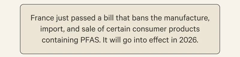 France just passed a bill that bans the manufacture, import, and sale of certain consumer products containing PFAS. It will go into effect in 2026.