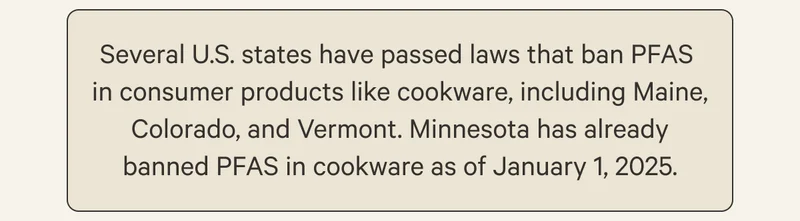 Several U.S. states have passed laws that ban PFAS  in consumer products like cookware, including Maine, Colorado, and Vermont. Minnesota has already banned PFAS in cookware as of January 1, 2025.