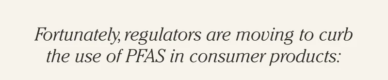 Fortunately, regulators are moving to curb the use of PFAS in consumer products: