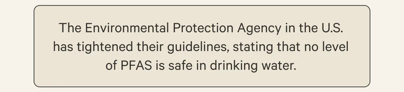 The Environmental Protection Agency in the U.S. has tightened their guidelines, stating that no level of PFAS is safe in drinking water.
